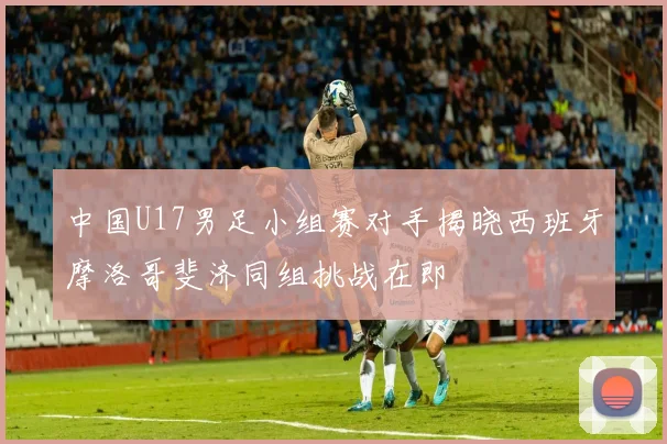 中国U17男足小组赛对手揭晓西班牙摩洛哥斐济同组挑战在即