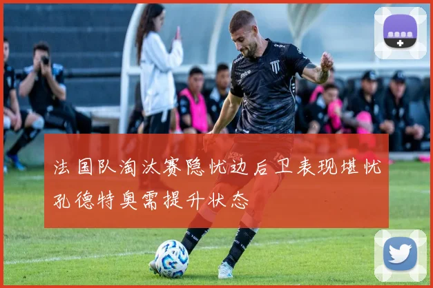 法国队淘汰赛隐忧边后卫表现堪忧孔德特奥需提升状态