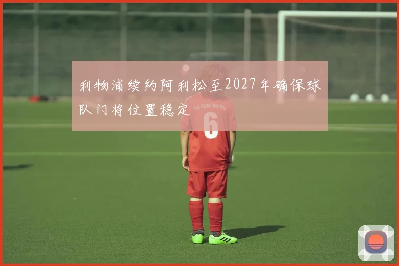 利物浦续约阿利松至2027年确保球队门将位置稳定