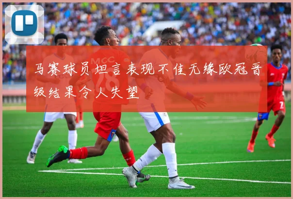 马赛球员坦言表现不佳无缘欧冠晋级结果令人失望