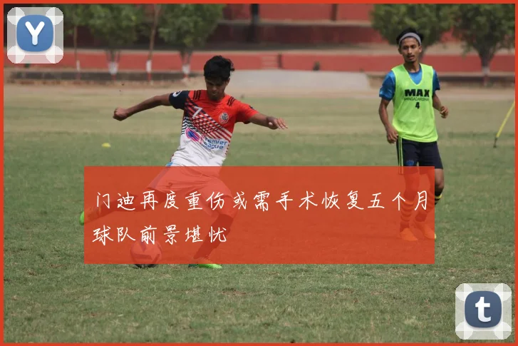 门迪再度重伤或需手术恢复五个月球队前景堪忧