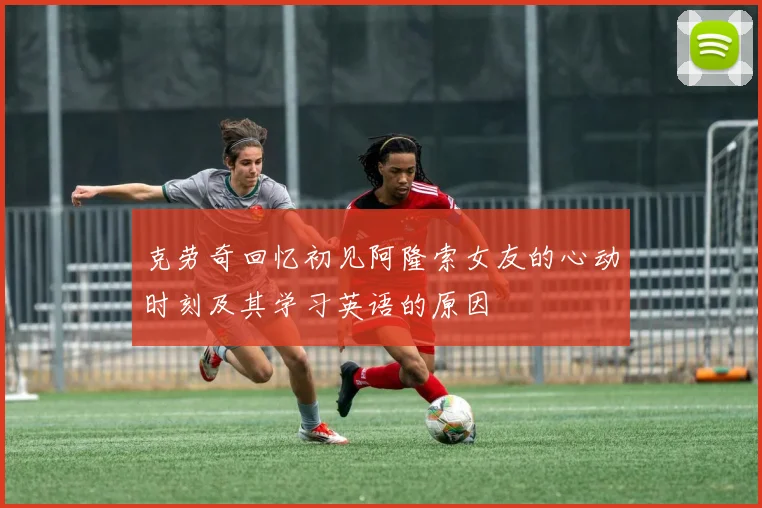 克劳奇回忆初见阿隆索女友的心动时刻及其学习英语的原因
