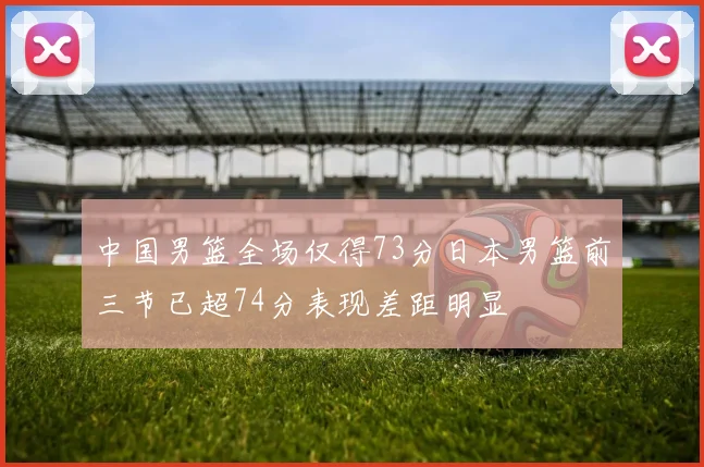 中国男篮全场仅得73分日本男篮前三节已超74分表现差距明显
