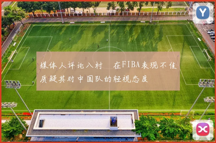 媒体人评论八村塁在FIBA表现不佳质疑其对中国队的轻视态度