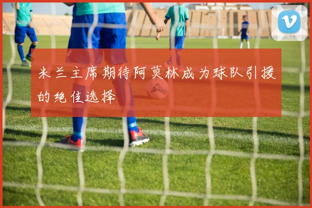米兰主席期待阿莫林成为球队引援的绝佳选择