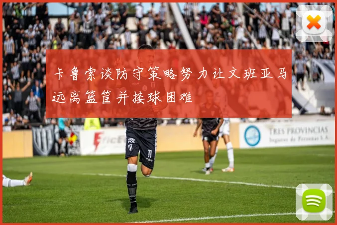 卡鲁索谈防守策略努力让文班亚马远离篮筐并接球困难