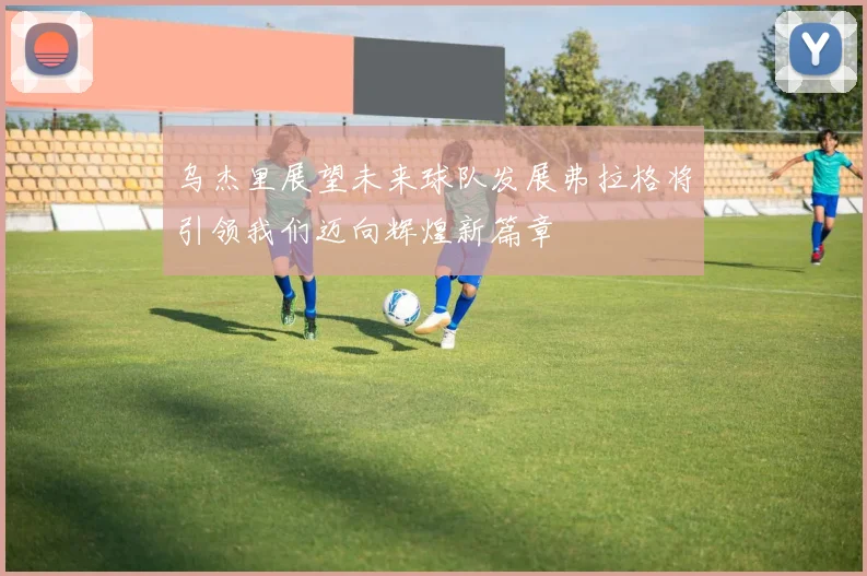 乌杰里展望未来球队发展弗拉格将引领我们迈向辉煌新篇章