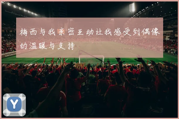 梅西与我亲密互动让我感受到偶像的温暖与支持